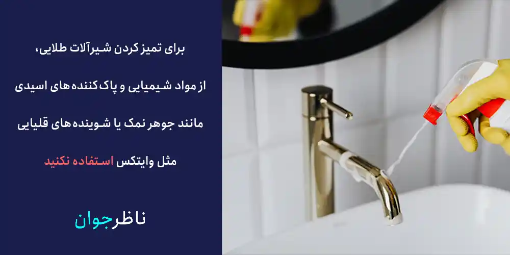 برای تمیز کردن شیرآلات طلایی، از مواد شیمیایی و پاک‌کننده‌های اسیدی مانند جوهر نمک یا شوینده‌های قلیایی مثل وایتکس استفاده نکنید